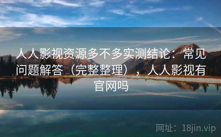 人人影视资源多不多实测结论：常见问题解答（完整整理），人人影视有官网吗