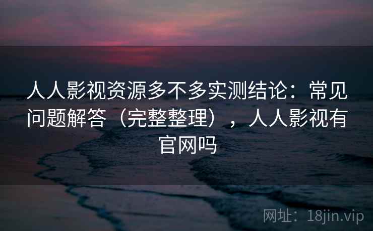 人人影视资源多不多实测结论：常见问题解答（完整整理），人人影视有官网吗
