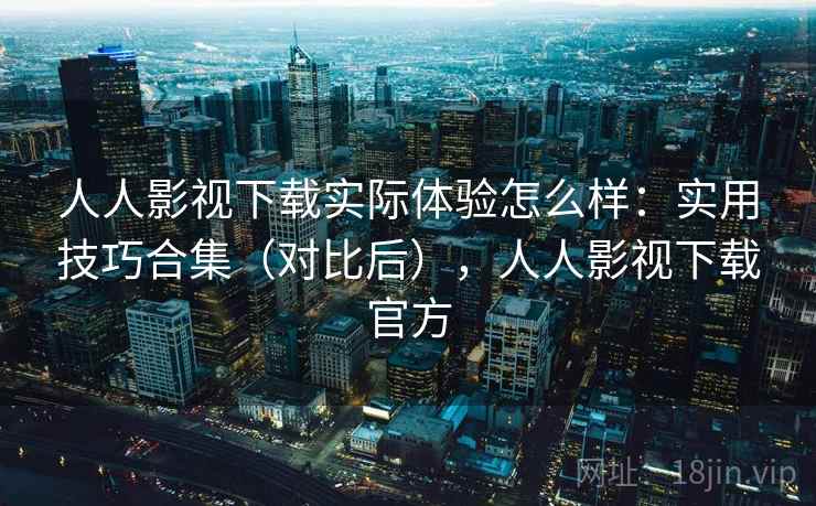 人人影视下载实际体验怎么样：实用技巧合集（对比后），人人影视下载官方