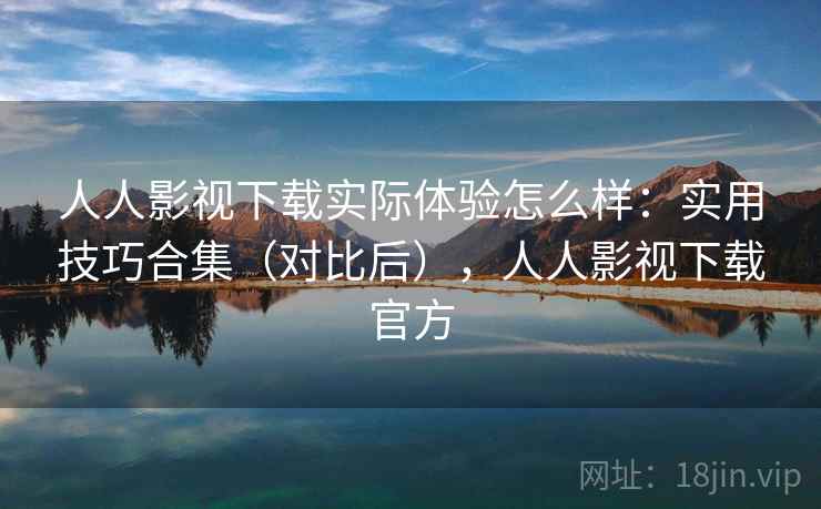 人人影视下载实际体验怎么样：实用技巧合集（对比后），人人影视下载官方