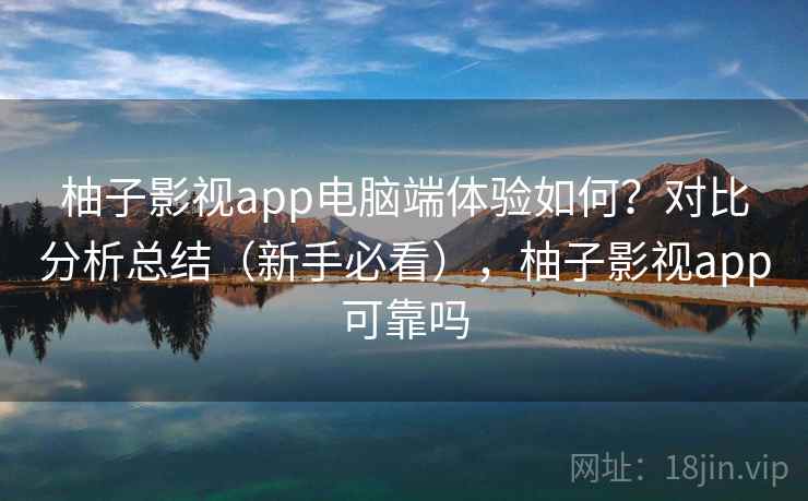 柚子影视app电脑端体验如何？对比分析总结（新手必看），柚子影视app可靠吗