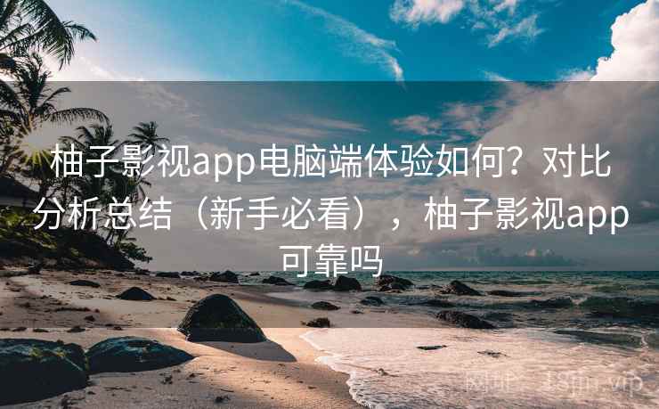 柚子影视app电脑端体验如何？对比分析总结（新手必看），柚子影视app可靠吗
