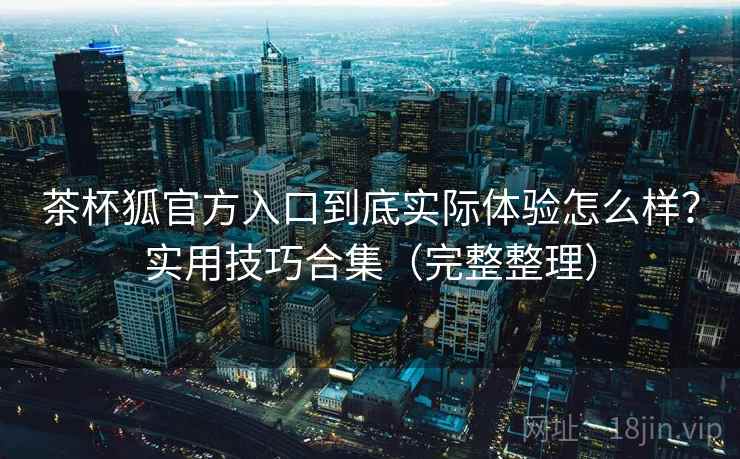 茶杯狐官方入口到底实际体验怎么样？实用技巧合集（完整整理）