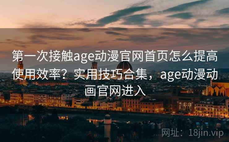 第一次接触age动漫官网首页怎么提高使用效率？实用技巧合集，age动漫动画官网进入