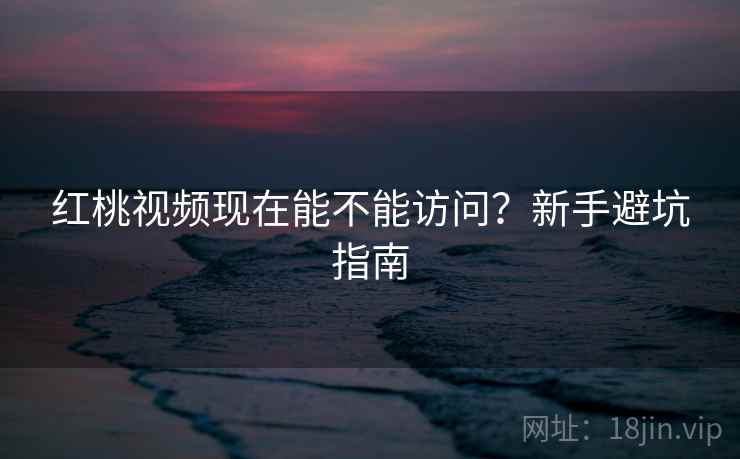 红桃视频现在能不能访问？新手避坑指南