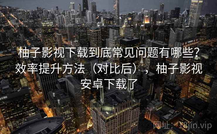 柚子影视下载到底常见问题有哪些？效率提升方法（对比后），柚子影视安卓下载了