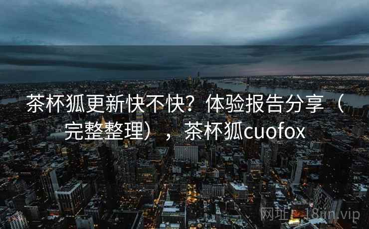 茶杯狐更新快不快?体验报告分享(完整整理),茶杯狐cuofox 茶杯狐更新快不快?体验报告分享(完整整理),茶杯狐cuofox