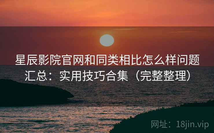 星辰影院官网和同类相比怎么样问题汇总:实用技巧合集(完整整理) 星辰影院官网和同类相比怎么样问题汇总:实用技巧合集(完整整理)