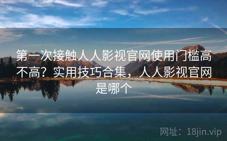 第一次接触人人影视官网使用门槛高不高？实用技巧合集，人人影视官网是哪个