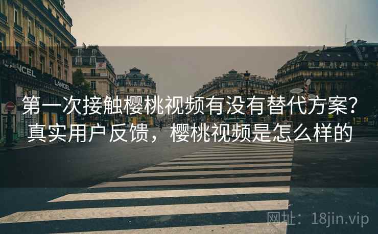 第一次接触樱桃视频有没有替代方案？真实用户反馈，樱桃视频是怎么样的