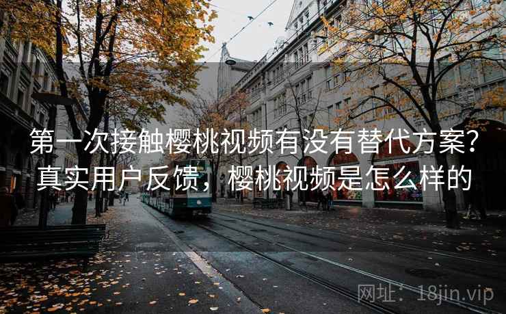 第一次接触樱桃视频有没有替代方案？真实用户反馈，樱桃视频是怎么样的