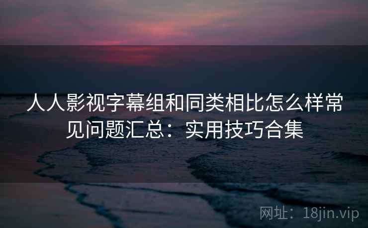人人影视字幕组和同类相比怎么样常见问题汇总:实用技巧合集 人人影视字幕组和同类相比怎么样常见问题汇总:实用技巧合集