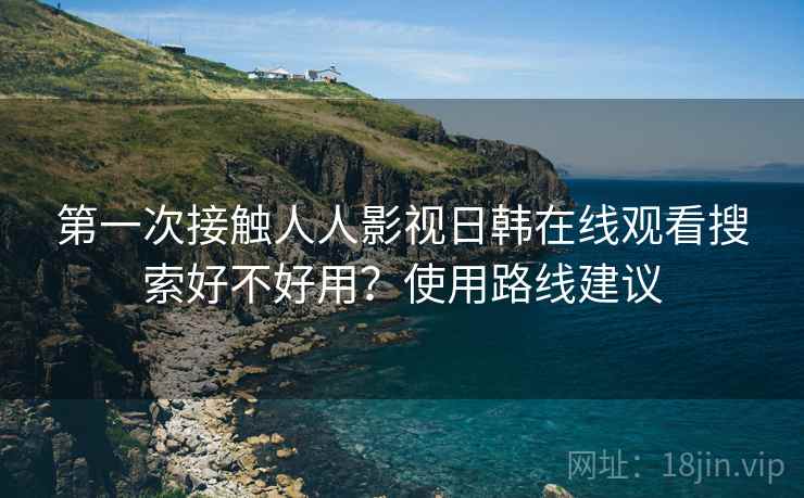 第一次接触人人影视日韩在线观看搜索好不好用？使用路线建议