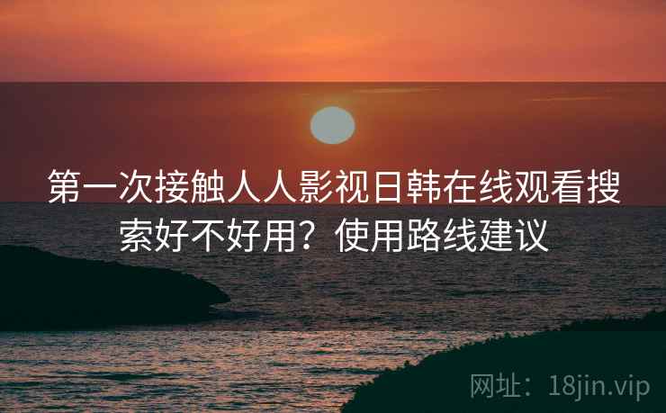 第一次接触人人影视日韩在线观看搜索好不好用？使用路线建议