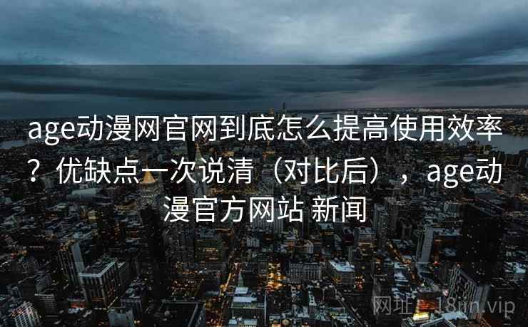 age动漫网官网到底怎么提高使用效率?优缺点一次说清(对比后),age动漫官方网站 新闻 age动漫网官网到底怎么提高使用效率?优缺点一次说清(对比后),age动漫官方网站 新闻
