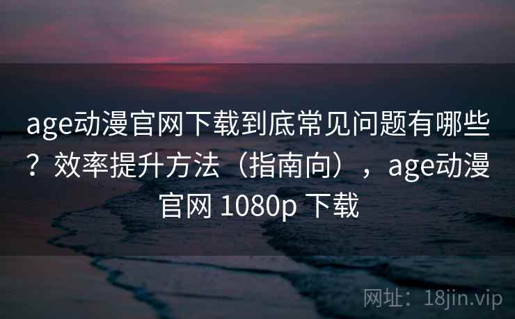 age动漫官网下载到底常见问题有哪些？效率提升方法（指南向），age动漫官网 1080p 下载