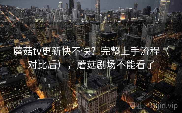 蘑菇tv更新快不快？完整上手流程（对比后），蘑菇剧场不能看了