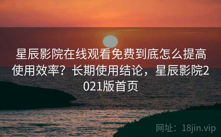 星辰影院在线观看免费到底怎么提高使用效率？长期使用结论，星辰影院2021版首页