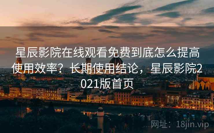 星辰影院在线观看免费到底怎么提高使用效率？长期使用结论，星辰影院2021版首页