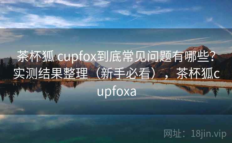 茶杯狐 cupfox到底常见问题有哪些?实测结果整理(新手必看),茶杯狐cupfoxa 茶杯狐 cupfox到底常见问题有哪些?实测结果整理(新手必看),茶杯狐cupfoxa