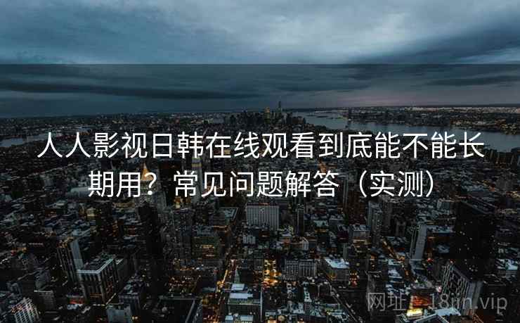 人人影视日韩在线观看到底能不能长期用？常见问题解答（实测）