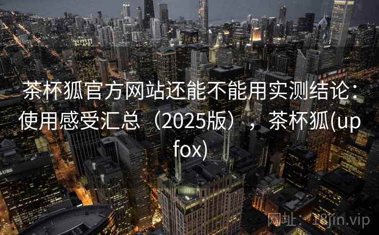 茶杯狐官方网站还能不能用实测结论：使用感受汇总（2025版），茶杯狐(upfox)