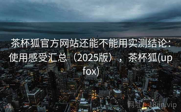 茶杯狐官方网站还能不能用实测结论：使用感受汇总（2025版），茶杯狐(upfox)