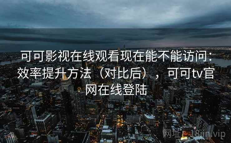 可可影视在线观看现在能不能访问：效率提升方法（对比后），可可tv官网在线登陆