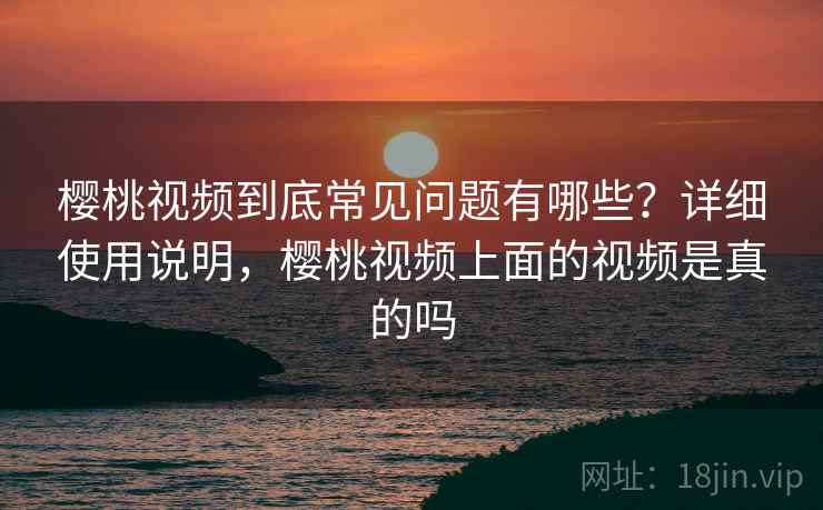 樱桃视频到底常见问题有哪些？详细使用说明，樱桃视频上面的视频是真的吗