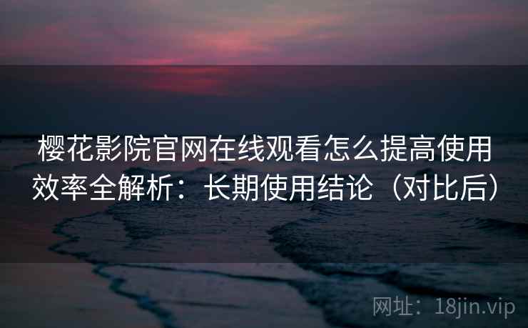 樱花影院官网在线观看怎么提高使用效率全解析：长期使用结论（对比后）