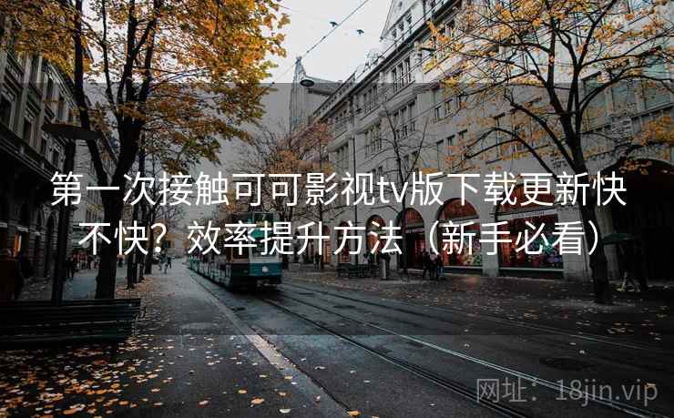 第一次接触可可影视tv版下载更新快不快?效率提升方法(新手必看) 第一次接触可可影视tv版下载更新快不快?效率提升方法(新手必看)