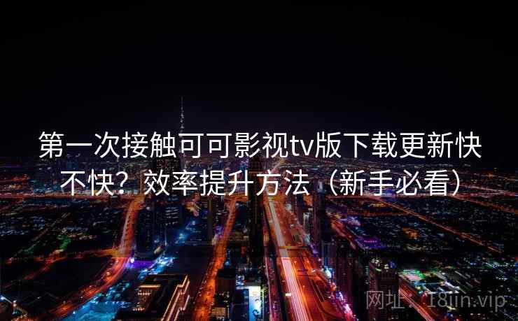 第一次接触可可影视tv版下载更新快不快?效率提升方法(新手必看) 第一次接触可可影视tv版下载更新快不快?效率提升方法(新手必看)