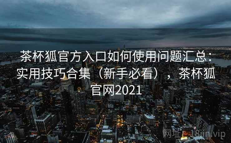 茶杯狐官方入口如何使用问题汇总:实用技巧合集(新手必看),茶杯狐官网2021 茶杯狐官方入口如何使用问题汇总:实用技巧合集(新手必看),茶杯狐官网2021
