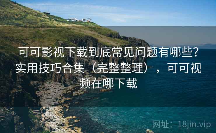 可可影视下载到底常见问题有哪些?实用技巧合集(完整整理),可可视频在哪下载 可可影视下载到底常见问题有哪些?实用技巧合集(完整整理),可可视频在哪下载