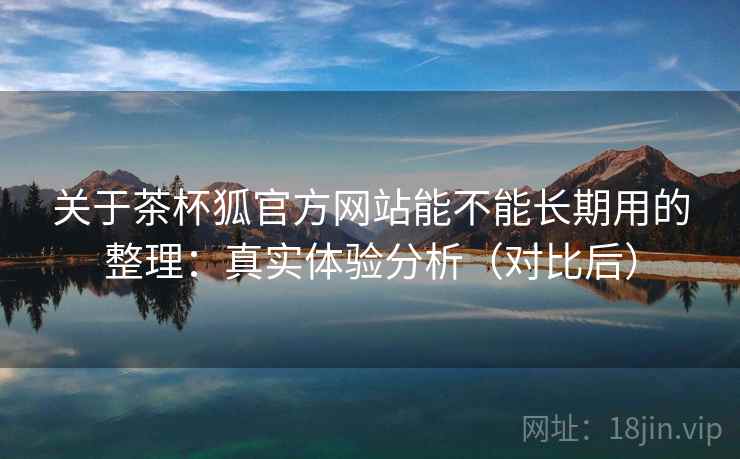 关于茶杯狐官方网站能不能长期用的整理:真实体验分析(对比后) 关于茶杯狐官方网站能不能长期用的整理:真实体验分析(对比后)