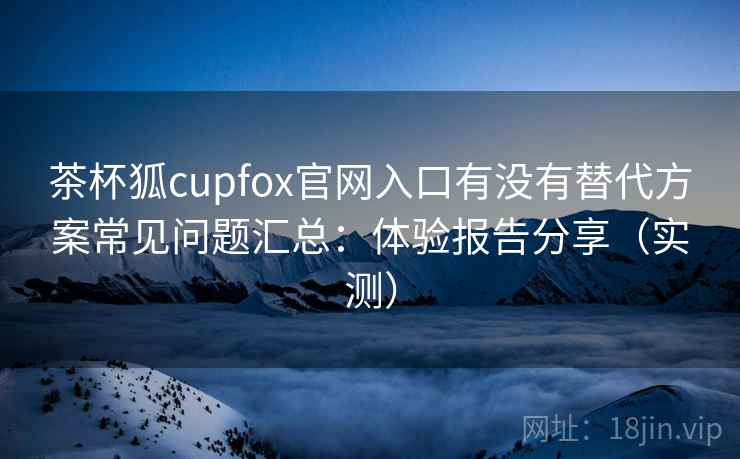 茶杯狐cupfox官网入口有没有替代方案常见问题汇总:体验报告分享(实测) 茶杯狐cupfox官网入口有没有替代方案常见问题汇总:体验报告分享(实测)