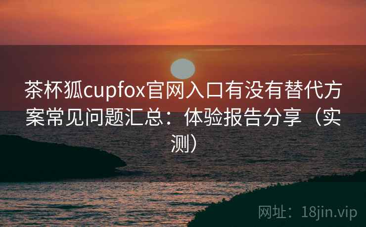 茶杯狐cupfox官网入口有没有替代方案常见问题汇总:体验报告分享(实测) 茶杯狐cupfox官网入口有没有替代方案常见问题汇总:体验报告分享(实测)