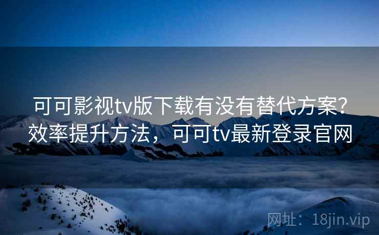 可可影视tv版下载有没有替代方案？效率提升方法，可可tv最新登录官网