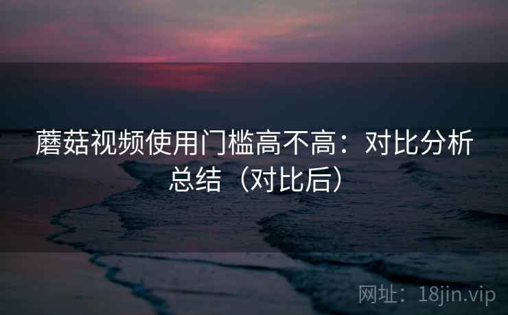 蘑菇视频使用门槛高不高：对比分析总结（对比后）