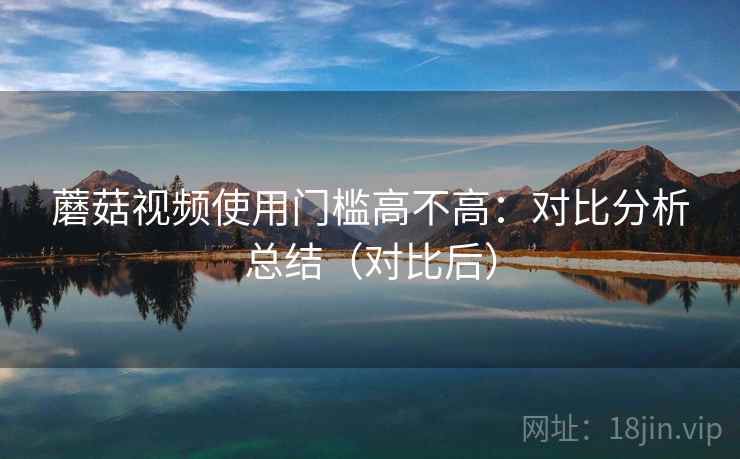 蘑菇视频使用门槛高不高：对比分析总结（对比后）