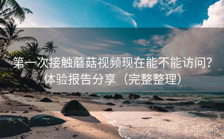 第一次接触蘑菇视频现在能不能访问？体验报告分享（完整整理）