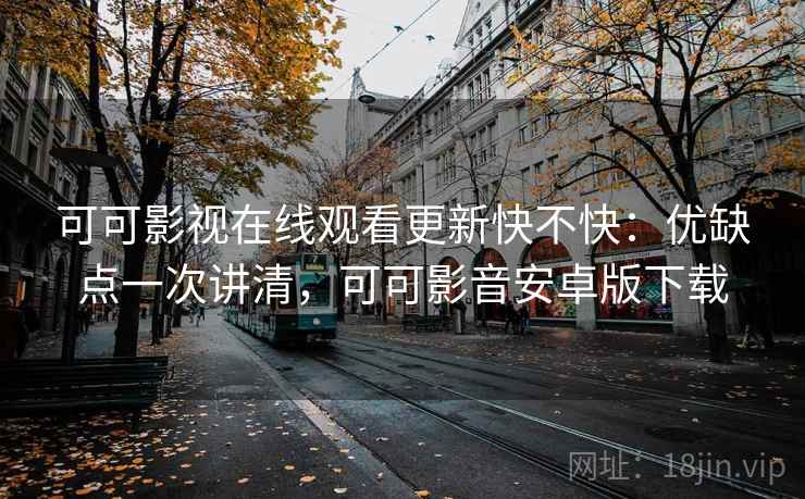 可可影视在线观看更新快不快：优缺点一次讲清，可可影音安卓版下载