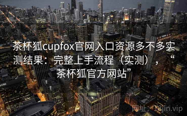 茶杯狐cupfox官网入口资源多不多实测结果:完整上手流程(实测),“茶杯狐官方网站” 茶杯狐cupfox官网入口资源多不多实测结果:完整上手流程(实测),“茶杯狐官方网站”