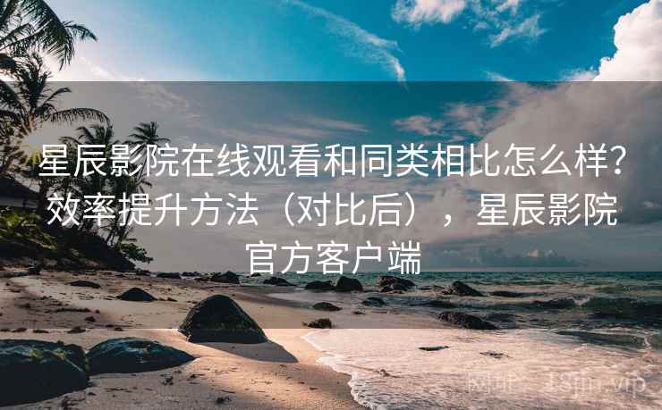 星辰影院在线观看和同类相比怎么样?效率提升方法(对比后),星辰影院官方客户端 星辰影院在线观看和同类相比怎么样?效率提升方法(对比后),星辰影院官方客户端