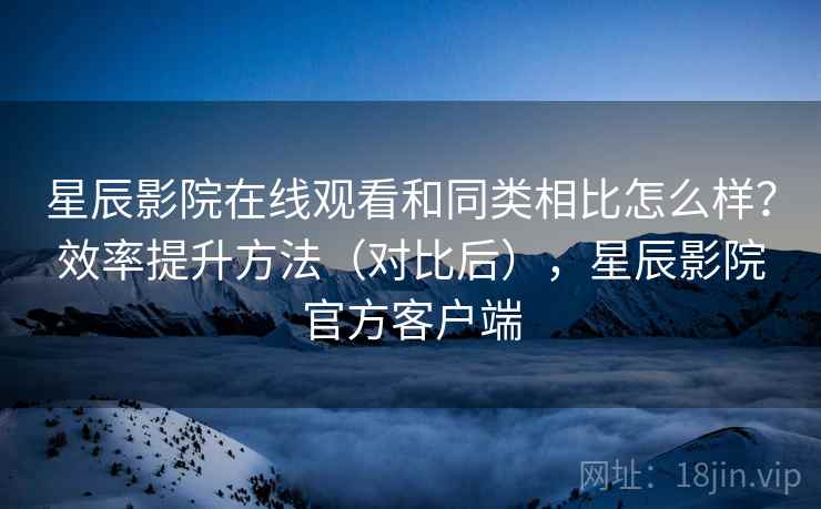 星辰影院在线观看和同类相比怎么样?效率提升方法(对比后),星辰影院官方客户端 星辰影院在线观看和同类相比怎么样?效率提升方法(对比后),星辰影院官方客户端