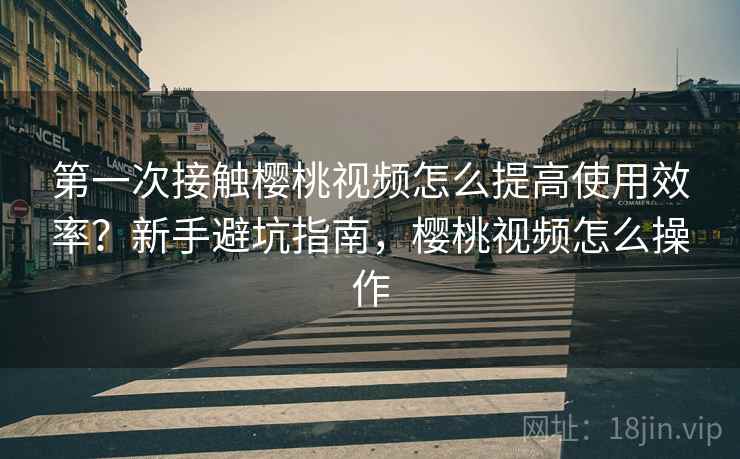 第一次接触樱桃视频怎么提高使用效率?新手避坑指南,樱桃视频怎么操作 第一次接触樱桃视频怎么提高使用效率?新手避坑指南,樱桃视频怎么操作