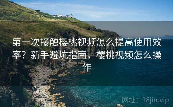第一次接触樱桃视频怎么提高使用效率?新手避坑指南,樱桃视频怎么操作 第一次接触樱桃视频怎么提高使用效率?新手避坑指南,樱桃视频怎么操作