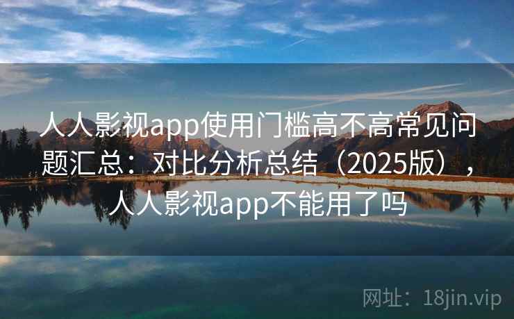 人人影视app使用门槛高不高常见问题汇总：对比分析总结（2025版），人人影视app不能用了吗