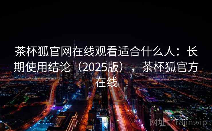 茶杯狐官网在线观看适合什么人:长期使用结论(2025版),茶杯狐官方在线 茶杯狐官网在线观看适合什么人:长期使用结论(2025版),茶杯狐官方在线
