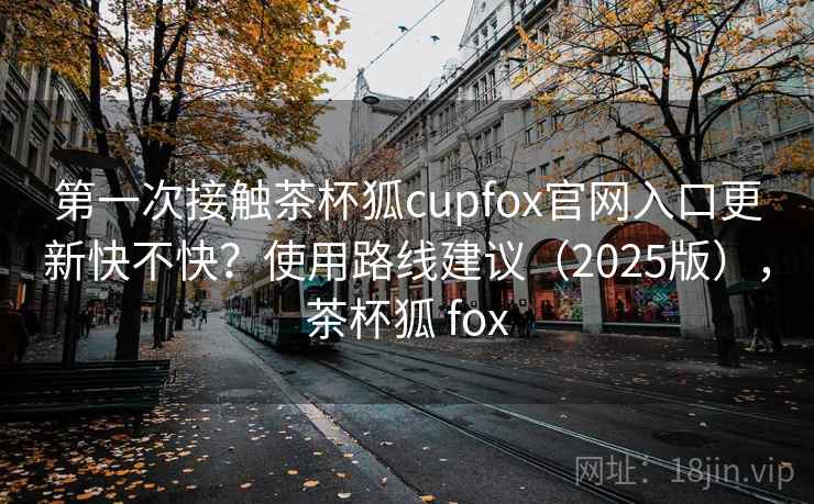 第一次接触茶杯狐cupfox官网入口更新快不快?使用路线建议(2025版),茶杯狐 fox 第一次接触茶杯狐cupfox官网入口更新快不快?使用路线建议(2025版),茶杯狐 fox